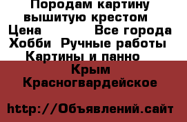 Породам картину вышитую крестом › Цена ­ 8 000 - Все города Хобби. Ручные работы » Картины и панно   . Крым,Красногвардейское